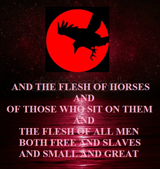 so that you may eat the flesh of kings and the flesh of [fn]commanders and the flesh of mighty men and the flesh of horses and of those who sit on them and the flesh of all men, both free men and slaves, and small and great.” Revelation 19:18